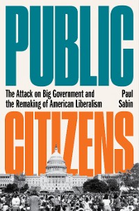 Cover Public Citizens: The Attack on Big Government and the Remaking of American Liberalism