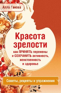 Cover Красота зрелости: как принять перемены и сохранить активность, женственность и здоровье. Советы, рецепты, упражнения