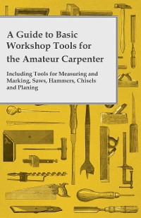 Cover A Guide to Basic Workshop Tools for the Amateur Carpenter - Including Tools for Measuring and Marking, Saws, Hammers, Chisels and Planning