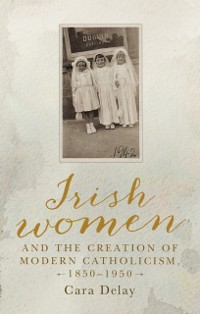 Cover Irish women and the creation of modern Catholicism, 1850–1950