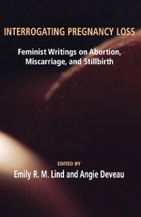 Cover Interrogating Pregnancy Loss: Feminst Writings on Abortion, Miscarriage and Stillbirth