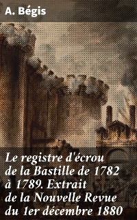 Cover Le registre d'écrou de la Bastille de 1782 à 1789. Extrait de la Nouvelle Revue du 1er décembre 1880