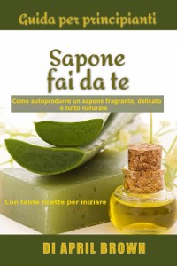 Cover Guida per principianti Sapone fai da te Come autoprodurre un sapone fragrante, delicato e tutto naturale  Con tante ricette per principianti