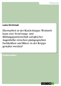 Cover Elternarbeit in der Kinderkrippe. Wodurch kann eine Erziehungs- und Bildungspartnerschaft auf gleicher Augenhöhe zwischen pädagogischen Fachkräften und Eltern in der Krippe gestaltet werden?