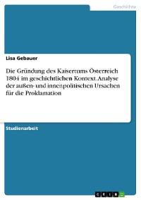 Cover Die Gründung des Kaisertums Österreich 1804 im geschichtlichen Kontext. Analyse der außen- und innenpolitischen Ursachen für die Proklamation