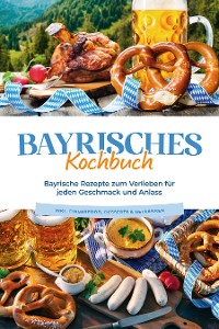 Cover Bayrisches Kochbuch: Bayrische Rezepte zum Verlieben für jeden Geschmack und Anlass - inkl. Fingerfood, Desserts & Getränken