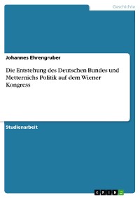 Cover Die Entstehung des Deutschen Bundes und Metternichs Politik auf dem Wiener Kongress