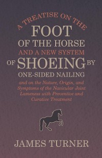 Cover A Treatise on the Foot of the Horse and a New System of Shoeing by One-Sided Nailing, and on the Nature, Origin, and Symptoms of the Navicular Joint Lameness with Preventive and Curative Treatment