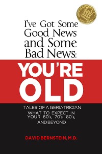 Cover I've Got Some Good News and Some Bad News YOU'RE OLD  Tales of a Geriatrician What to Expect in Your 60's, 70's, 80"s and Beyond