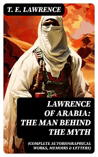 Cover Lawrence of Arabia: The Man Behind the Myth (Complete Autobiographical Works, Memoirs & Letters)