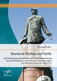 Cover Bismarck-Mythos und Politik: Die Mythisierung und Politisierung der Bismarckverehrung durch die Parteien und Verbände des nationalen Lagers zur Wilhelminischen Zeit 1890-1914