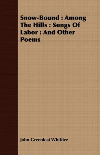 Cover Snow-Bound : Among The Hills : Songs Of Labor : And Other Poems