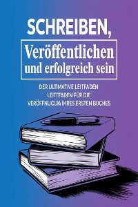 Cover Schreiben, Veröffentlichen und Erfolgreich Sein: Der Ultimative Leitfaden für die Veröffentlichung Ihres Ersten Buche