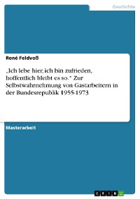 Cover „Ich lebe hier, ich bin zufrieden, hoffentlich bleibt es so.“ Zur Selbstwahrnehmung von Gastarbeitern in der Bundesrepublik 1955-1973