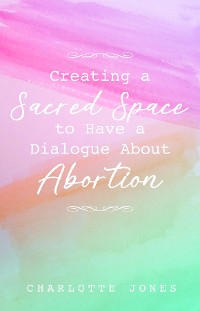 Cover Creating a Sacred Space to Have a Dialogue about Abortion