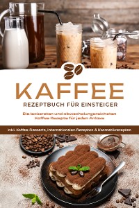 Cover Kaffee Rezeptbuch für Einsteiger: Die leckersten und abwechslungsreichsten Kaffee Rezepte für jeden Anlass - inkl. Kaffee-Desserts, internationalen Rezepten & Kosmetikrezepten