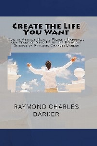 Cover Create the Life You Want: How to Attract Health, Wealth, Happiness and Peace of Mind Using the Religious Science of Raymond Charles Barker