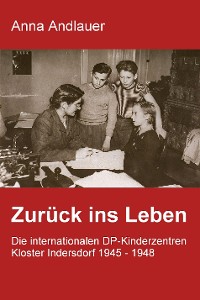 Cover Zurück ins Leben. Die internationalen DP-Kinderzentren Kloster Indersdorf 1945 - 1948