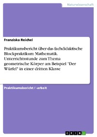 Cover Praktikumsbericht über das fachdidaktische Blockpraktikum Mathematik. Unterrichtsstunde zum Thema geometrische Körper am Beispiel "Der Würfel" in einer dritten Klasse