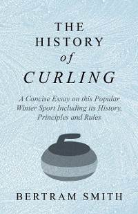 Cover The History of Curling  - A Concise Essay on this Popular Winter Sport Including its History, Principles and Rules