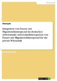 Cover Integration von Frauen mit Migrationshintergrund im deutschen Arbeitsmarkt. Arbeitsmarktintegration von Frauen mit Migrationshintergrund für die private Wirtschaft
