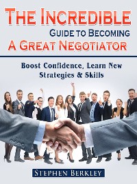 Cover The Incredible Guide to Becoming A Great Negotiator: Boost Confidence, Learn New Strategies & Skills