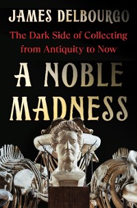 Cover A Noble Madness: The Dark Side of Collecting from Antiquity to Now