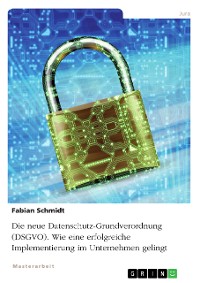 Cover Die neue Datenschutz-Grundverordnung (DSGVO). Wie eine erfolgreiche Implementierung im Unternehmen gelingt