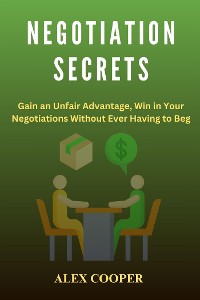 Cover Negotiation Secrets by Alex Cooper:Gain an Unfair Advantage, Win in Your Negotiations Without Ever Having to Beg