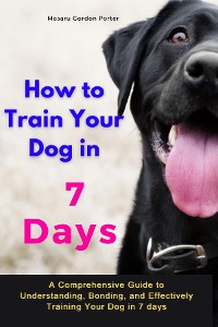 Cover How to Train Your Dog in 7 Days-A Comprehensive Guide to Understanding, Bonding, and Effectively Training Your Dog  in 7 days