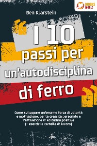 Cover I 10 passi per un'autodisciplina di ferro: Come sviluppare un'enorme forza di volontà e motivazione, per la crescita personale e l'attivazione di abitudini positive (+ esercizi e cartelle di lavoro)